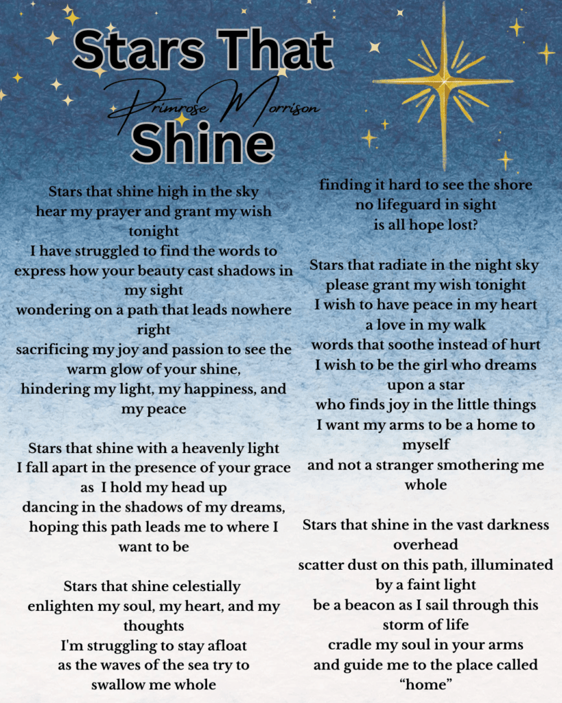 Stars that shine high in the sky hear my prayer and grant my wish tonight I have struggled to find the words to express how your beauty cast shadows in my sight wondering on a path that leads nowhere right sacrificing my joy and passion to see the warm glow of your shine, hindering my light, my happiness, and my peace Stars that shine with a heavenly light I fall apart in the presence of your grace as I hold my head up dancing in the shadows of my dreams, hoping this path leads me to where I want to be Stars that shine celestially enlighten my soul, my heart, and my thoughts I'm struggling to stay afloat as the waves of the sea try to swallow me whole finding it hard to see the shore no lifeguard in sight is all hope lost? Stars that radiate in the night sky please grant my wish tonight I wish to have peace in my heart a love in my walk words that soothe instead of hurt I wish to be the girl who dreams upon a star who finds joy in the little things I want my arms to be a home to myself and not a stranger smothering me whole Stars that shine in the vast darkness overhead scatter dust on this path, illuminated by a faint light be a beacon as I sail through this storm of life cradle my soul in your arms and guide me to the place called “home”